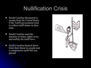 Nullification Crisis South Carolina threatened to secede from the United States if the Tariff government tried to collect tariff duties in their state. South Carolina used the doctrine of states rights to try and nullify the tariff laws. South Carolina backed down from their threat to secede and a compromise tariff bill was passed. 