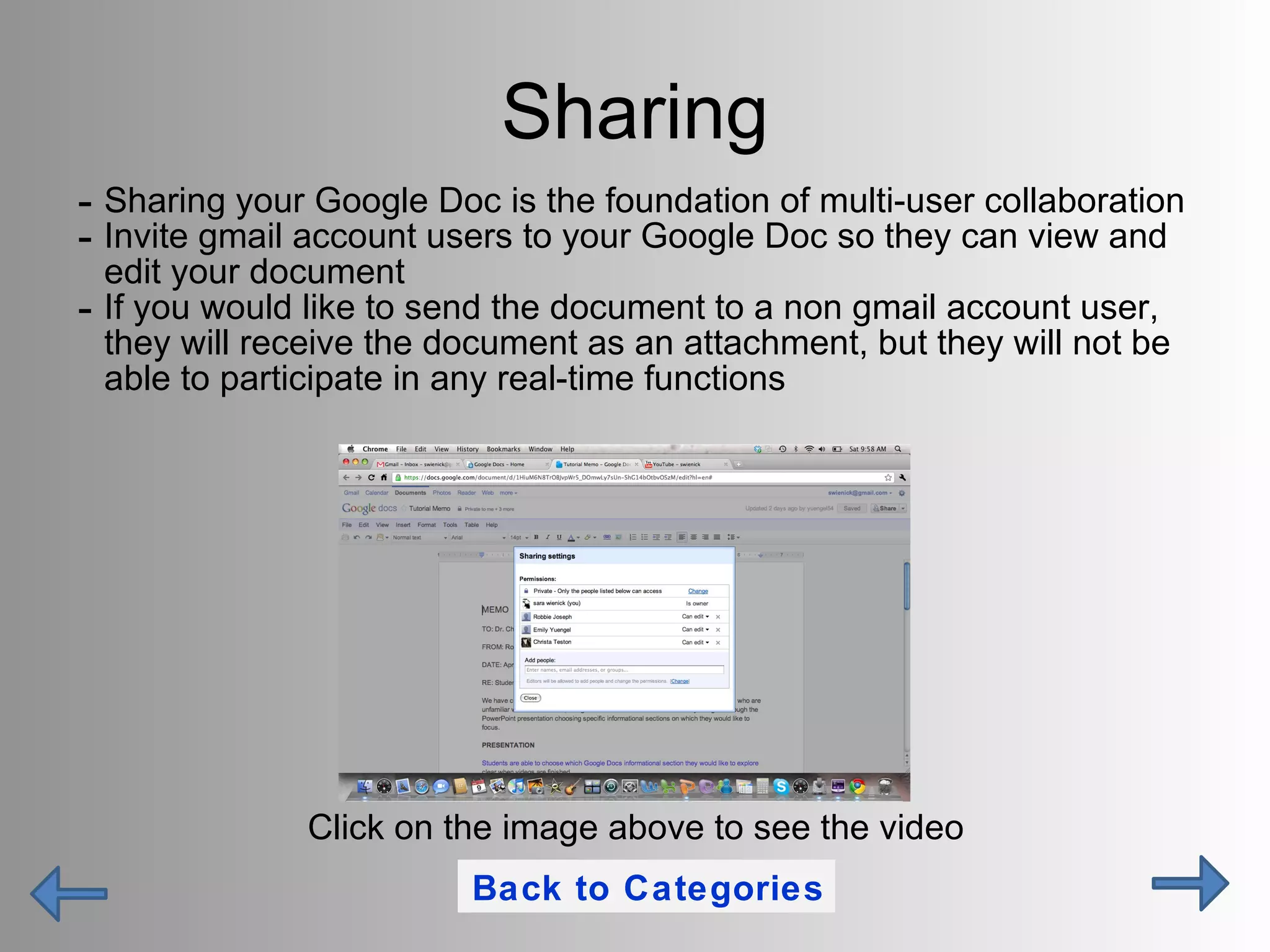 Sharing Sharing your Google Doc is the foundation of multi-user collaboration  Invite gmail account users to your Google Doc so they can view and edit your document If you would like to send the document to a non gmail account user, they will receive the document as an attachment, but they will not be able to participate in any real-time functions Click on the image above to see the video Back to Categories 