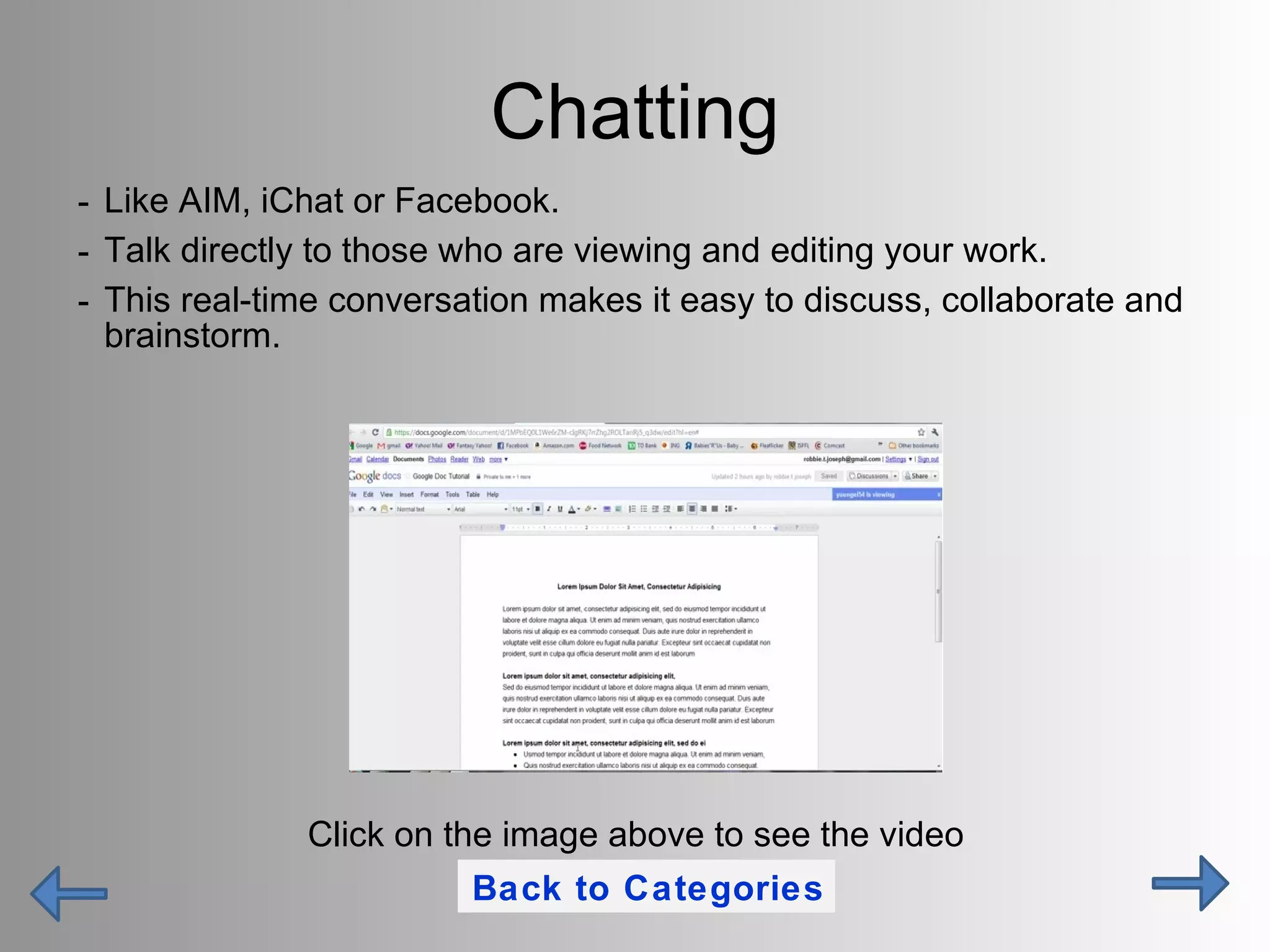 Chatting Like AIM, iChat or Facebook. Talk directly to those who are viewing and editing your work. This real-time conversation makes it easy to discuss, collaborate and brainstorm. Click on the image above to see the video Back to Categories 