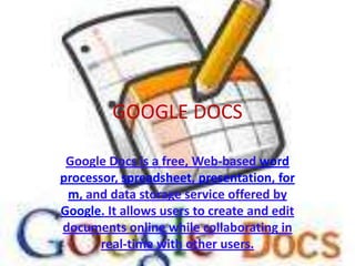 GOOGLE DOCS Google Docs is a free, Web-based word processor, spreadsheet, presentation, form, and data storage service offered by Google. It allows users to create and edit documents online while collaborating in real-time with other users. 