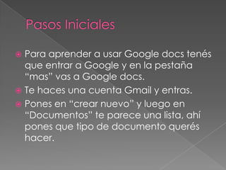 Pasos InicialesPara aprender a usar Google docs tenés que entrar a Google y en la pestaña “mas” vas a Google docs.Te haces una cuenta Gmail y entras. Pones en “crear nuevo” y luego en “Documentos” te parece una lista, ahí pones que tipo de documento querés hacer.