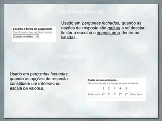 Usado em  perguntas fechadas , quando as opções de resposta são  muitas  e se desejar limitar a escolha a  apenas uma  dentre as listadas.  Tipo " Choose form a list " Usado em  perguntas fechadas , quando as opções de resposta constituem um intervalo ou escala de valores. O tipo " Scale (1-n) " 