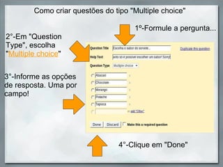 Como criar questões do tipo "Multiple choice"  2°-Em "Question Type", escolha " Multiple choice " 3°-Informe as opções de resposta. Uma por campo!  1º-Formule a pergunta... 4°-Clique em "Done" 