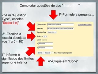 Como criar questões do tipo " Scale(1-n) " 2°-Em "Question Type", escolha " Scale(1-n) " 1º-Formule a pergunta... 4°-Clique em "Done" 3°-Escolha a escala desejada (de 1 a 5 - 10) 4°-Informe o significado dos limites superior e inferior 
