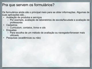 Pra que servem os formulários? Os formulários ainda são o principal meio para se obter informações. Algumas de suas aplicações são... Avaliação de produtos e serviços Por exemplo, avaliação de laboratórios de escola/facudade e avaliação de professores Cadastros Curriculum, contatos, livros e cds Enquetes  Para escolha de um método de avaliação ou navegador/browser mais utilizado Pesquisas (acadêmicas ou não) 