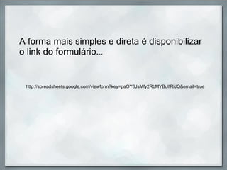 A forma mais simples e direta é disponibilizar o link do formulário. .. http://spreadsheets.google.com/viewform?key=paOY6JsMfy2RbMYBuIfRiJQ&email=true 
