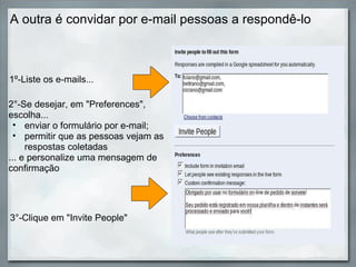 A outra é convidar por e-mail pessoas a respondê-lo 2°-Se desejar, em "Preferences", escolha... enviar o formulário por e-mail; permitir que as pessoas vejam as  respostas coletadas ... e personalize uma mensagem de confirmação 1º-Liste os e-mails... 3°-Clique em "Invite People" 