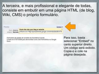 A terceira, e mais profissional e elegante de todas, consiste em embutir em uma página HTML (de blog, Wiki, CMS) o próprio formulário. Para isso, basta selecionar "Embed" no canto superior direito. Um código será exibido. Copie-o e cole na página desejada. 