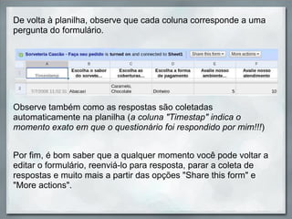 De volta à planilha, observe que cada coluna corresponde a uma pergunta do formulário.  Por fim, é bom saber que a qualquer momento você pode voltar a editar o formulário, reenviá-lo para resposta, parar a coleta de respostas e muito mais a partir das opções "Share this form" e "More actions". Observe também como as respostas são coletadas automaticamente na planilha ( a coluna "Timestap" indica o momento exato em que o questionário foi respondido por mim!!! ) 