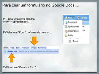 Para criar um formulário no Google Docs... 1° -  Crie uma nova planilha (New -> Spreedsheet)... 2°-Selecione "Form" na barra de menus... 3°-Clique em "Create a form"... 