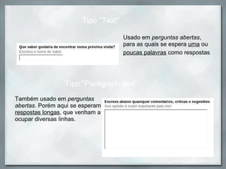 Usado em  perguntas abertas , para as quais se espera  uma  ou  poucas palavras  como respostas   Tipo "Text" Tipo "Paragraph text" Também usado em  perguntas abertas . Porém aqui se esperam  respostas longas , que venham a ocupar diversas linhas.  