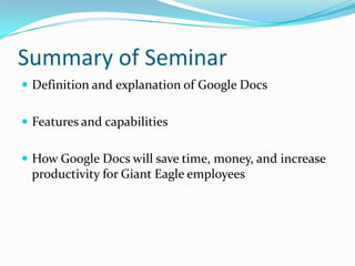 What will Google Docs do for Giant Eagle?This program will allow store managers and regional managers to upload and share files with each other without having to meet in personDrastic reduction in travel expenses (hotel, entertainment, food, etc.)Increase in productivity and reduction of labor costs