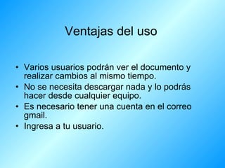 Ventajas del uso Varios usuarios podrán ver el documento y realizar cambios al mismo tiempo. No se necesita descargar nada y lo podrás hacer desde cualquier equipo. Es necesario tener una cuenta en el correo gmail. Ingresa a tu usuario.