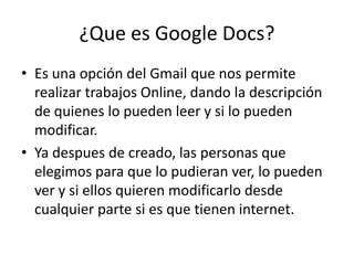 ¿Que es Google Docs?Es una opción del Gmail que nos permite realizar trabajos Online, dando la descripción de quienes lo pueden leer y si lo pueden modificar.Ya despues de creado, las personas que elegimos para que lo pudieran ver, lo pueden ver y si ellos quieren modificarlo desde cualquier parte si es que tienen internet.