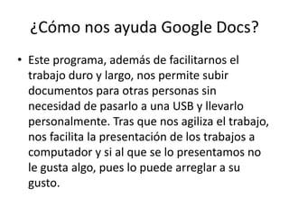 ¿Cómo nos ayuda Google Docs?Este programa, además de facilitarnos el trabajo duro y largo, nos permite subir documentos para otras personas sin necesidad de pasarlo a una USB y llevarlo personalmente. Tras que nos agiliza el trabajo, nos facilita la presentación de los trabajos a computador y si al que se lo presentamos no le gusta algo, pues lo puede arreglar a su gusto.