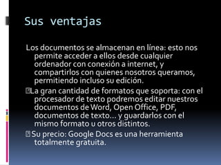Sus ventajasLos documentos se almacenan en línea: esto nos permite acceder a ellos desde cualquier ordenador con conexión a internet, y compartirlos con quienes nosotros queramos, permitiendo incluso su edición. La gran cantidad de formatos que soporta: con el procesador de texto podremos editar nuestros documentos de Word, Open Office, PDF, documentos de texto... y guardarlos con el mismo formato u otros distintos.  Su precio: Google Docs es una herramienta totalmente gratuita. 