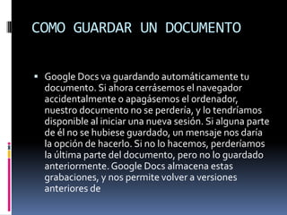 COMO GUARDAR UN DOCUMENTOGoogle Docs va guardando automáticamente tu documento. Si ahora cerrásemos el navegador accidentalmente o apagásemos el ordenador, nuestro documento no se perdería, y lo tendríamos disponible al iniciar una nueva sesión. Si alguna parte de él no se hubiese guardado, un mensaje nos daría la opción de hacerlo. Si no lo hacemos, perderíamos la última parte del documento, pero no lo guardado anteriormente. Google Docs almacena estas grabaciones, y nos permite volver a versiones anteriores de 