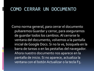COMO CERRAR UN DOCUMENTO Como norma general, para cerrar el documento pulsaremos Guardar y cerrar, para asegurarnos de guardar todos los cambios. Al cerrarse la ventana del documento, volvemos a la pantalla inicial de Google Docs. Si no la ve, búsquela en la barra de tareas o en las pestañas del navegador. Ahora nuestro documento nos aparece en la pantalla de inicio. Si no aparece, actualiza la ventana con el botón Actualizar o la tecla F5. 