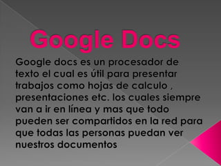 Google Docs Google docs es un procesador de texto el cual es útil para presentar trabajos como hojas de calculo , presentaciones etc. los cuales siempre van a ir en línea y mas que todo  pueden ser compartidos en la red para que todas las personas puedan ver nuestros documentos 
