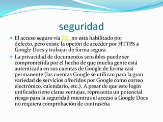 seguridadEl acceso seguro vía SSL no está habilitado por defecto, pero existe la opción de acceder por HTTPS a Google Docs y trabajar de forma segura.La privacidad de documentos sensibles puede ser comprometida por el hecho de que mucha gente está autenticada en sus cuentas de Google de forma casi permanente (las cuentas Google se utilizan para la gran variedad de servicios ofrecidos por Google como correo electrónico, calendario, etc.). A pesar de que este login unificado tiene claras ventajas, representa un potencial riesgo para la seguridad mientras el acceso a Google Docs no requiera comprobación de contraseña