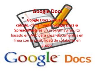 Google Docs Google Docs y Hojas de cálculo, oficialmente Google Docs & Spreadsheets es un programa gratuito basado en Web para crear documentos en línea con la posibilidad de colaborar en grupo. 