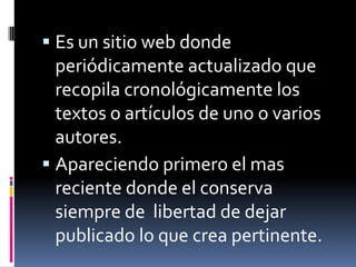 Es un sitio web donde periódicamente actualizado que recopila cronológicamente los textos o artículos de uno o varios autores.Apareciendo primero el mas reciente donde el conserva siempre de libertad de dejar publicado lo que crea pertinente.