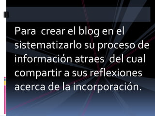 Para crear el blog en el sistematizarlo su proceso de información atraes del cual compartir a sus reflexiones acerca de la incorporación.