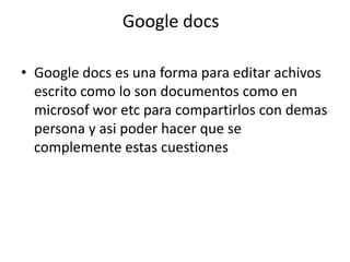 Google docsGoogle docs es una forma para editar achivos escrito como lo son documentos como en microsofworetc para compartirlos con demas persona y asi poder hacer que se complemente estas cuestiones