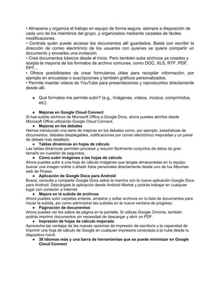 • Almacena y organiza el trabajo en equipo de forma segura, siempre a disposición de
cada uno de los miembros del grupo, y organizados mediante carpetas de fáciles
modificaciones.
• Controla quién puede accesar los documentos allí guardados. Basta con escribir la
dirección de correo electrónico de los usuarios con quienes se quiera compartir un
documento y enviarles una invitación.
• Crea documentos básicos desde el inicio. Pero también sube archivos ya creados y
acepta la mayoría de los formatos de archivo comunes, como DOC, XLS, RTF, PDF,
PPT...
• Ofrece posibilidades de crear formularios útiles para recopilar información, por
ejemplo en encuestas o suscripciones y también gráficos personalizados.
• Permite insertar videos de YouTube para presentaciones y reproducirlos directamente
desde allí.

   ●   Qué formatos me permite subir? (e.g., Imágenes, videos, música, comprimidos,
       etc).

     ● Mejoras en Google Cloud Connect
Si has subido archivos de Microsoft Office a Google Docs, ahora puedes abrirlos desde
Microsoft Office utilizando Google Cloud Connect.
     ● Mejoras en los debates
Hemos introducido una serie de mejoras en los debates como, por ejemplo, estadísticas de
documentos, debates desplegables, notificaciones por correo electrónico mejoradas y un panel
de debate más detallado.
     ● Tablas dinámicas en hojas de cálculo
Las tablas dinámicas permiten procesar y resumir fácilmente conjuntos de datos de gran
tamaño en cuestión de segundos.
     ● Cómo subir imágenes a las hojas de cálculo
Ahora puedes subir a una hoja de cálculo imágenes que tengas almacenadas en tu equipo,
buscar una imagen online o añadir fotos personales directamente desde uno de tus Álbumes
web de Picasa.
     ● Aplicación de Google Docs para Android
Busca, consulta y comparte Google Docs sobre la marcha con la nueva aplicación Google Docs
para Android. Descárgate la aplicación desde Android Market y podrás trabajar en cualquier
lugar con conexión a Internet.
     ● Mejora en la subida de archivos
Ahora puedes subir carpetas enteras, arrastrar y soltar archivos en tu lista de documentos para
iniciar la subida, así como administrar las subidas en la nueva ventana de progreso.
     ● Paginación de documentos
Ahora puedes ver los saltos de página en la pantalla. Si utilizas Google Chrome, también
podrás imprimir documentos sin necesidad de descargar y abrir un PDF.
     ● Impresión de hojas de cálculo mejorada
Aprovecha las ventajas de las nuevas opciones de impresión de escritorio y la capacidad de
imprimir una hoja de cálculo de Google en cualquier impresora conectada a la nube desde tu
dispositivo móvil.
     ● 38 idiomas más y una barra de herramientas que se puede minimizar en Google
         Cloud Connect
 