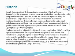 HistoriaGoogle Docs se originó de dos productos separados, Writely y Google Spreadsheets. Writely era un procesador de texto individual en red creado por la compañía de software Upstartle, el cual fue lanzado en agosto de 2005. Sus características originales incluían un sitio para la edición de textos en colaboración, además de controles para su acceso. Los menús, atajos en el teclado y cuadros de diálogo eran presentados de una manera muy similar a la que los usuarios suelen esperar en un procesador de texto tradicional, como OpenOffice.org o Microsoft Office.En el momento de la adquisición, Upstartle tenía 4 empleados. Writely cerró los registros a sus servicios hasta que estuviese completo el movimiento a los servidores de Google. En agosto de 2006 Writely envió invitaciones de cuentas a todos aquellos que hubieron requerido ser ubicados en una lista de espera y luego se volvió disponible al público el 23 de agosto. Writely continuó manteniendo su propio sistema de usuarios hasta el 19 de septiembre de 2006 cuando fue integrado con Google Accounts.
