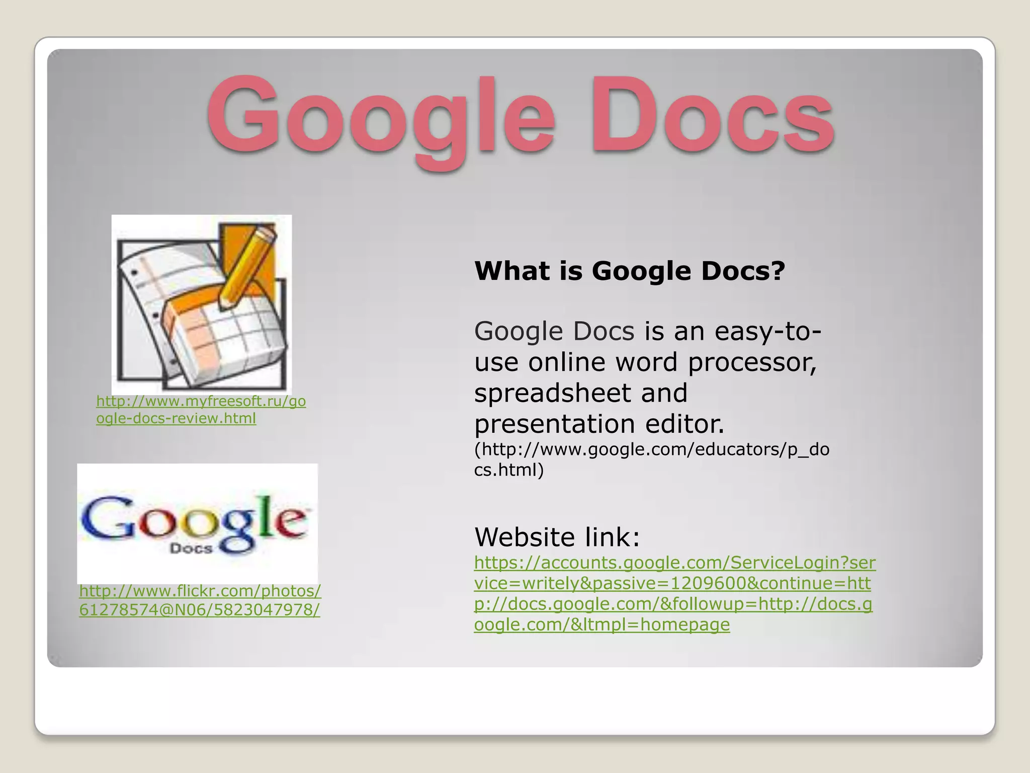 Google DocsWhat is Google Docs?Google Docs is an easy-to-use online word processor, spreadsheet and presentation editor. (http://www.google.com/educators/p_docs.html)http://www.myfreesoft.ru/google-docs-review.htmlWebsite link:https://accounts.google.com/ServiceLogin?service=writely&passive=1209600&continue=http://docs.google.com/&followup=http://docs.google.com/<mpl=homepagehttp://www.flickr.com/photos/61278574@N06/5823047978/