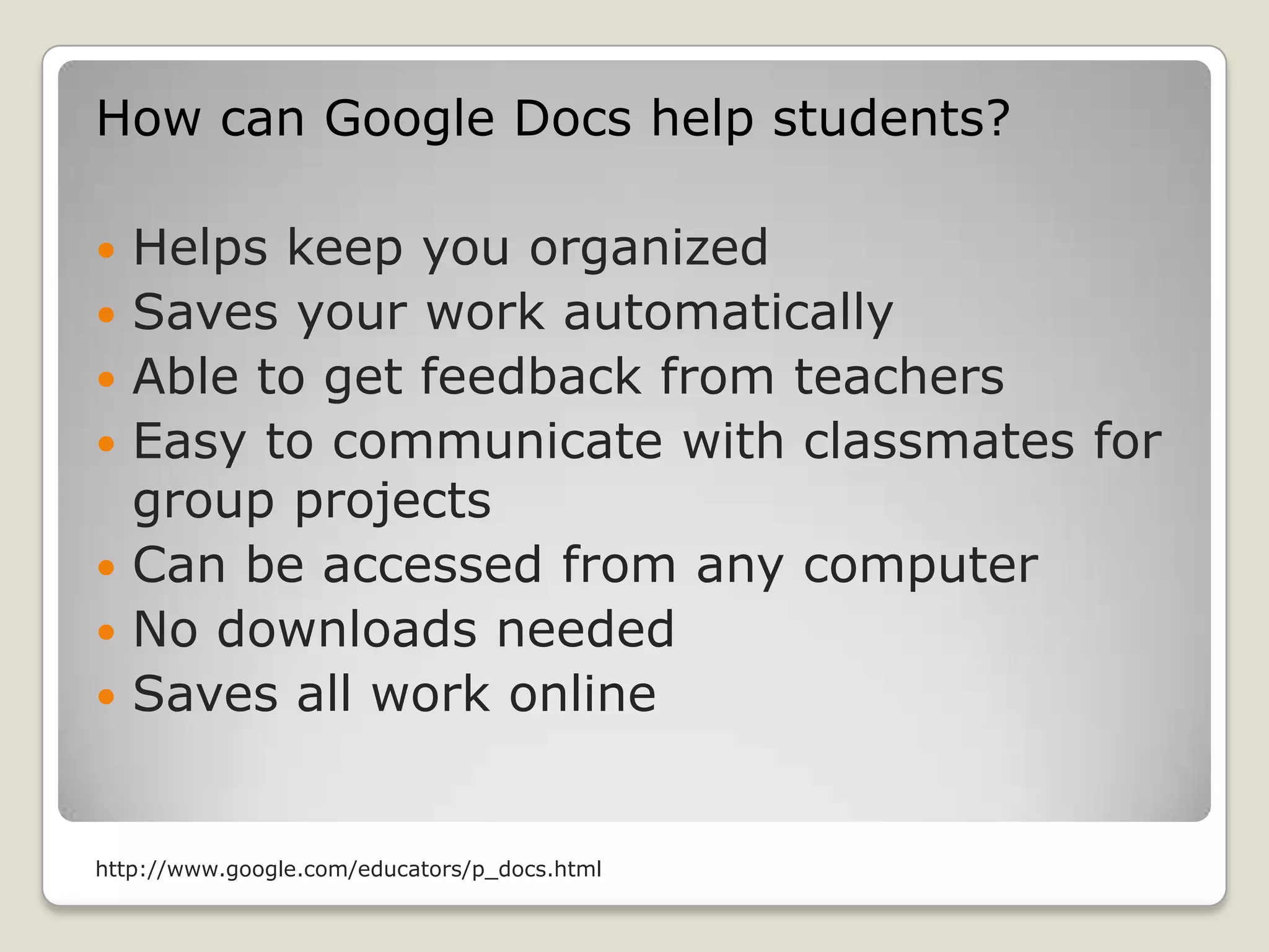 How can Google Docs help students?Helps keep you organized Saves your work automatically Able to get feedback from teachersEasy to communicate with classmates for group projectsCan be accessed from any computerNo downloads neededSaves all work online http://www.google.com/educators/p_docs.html