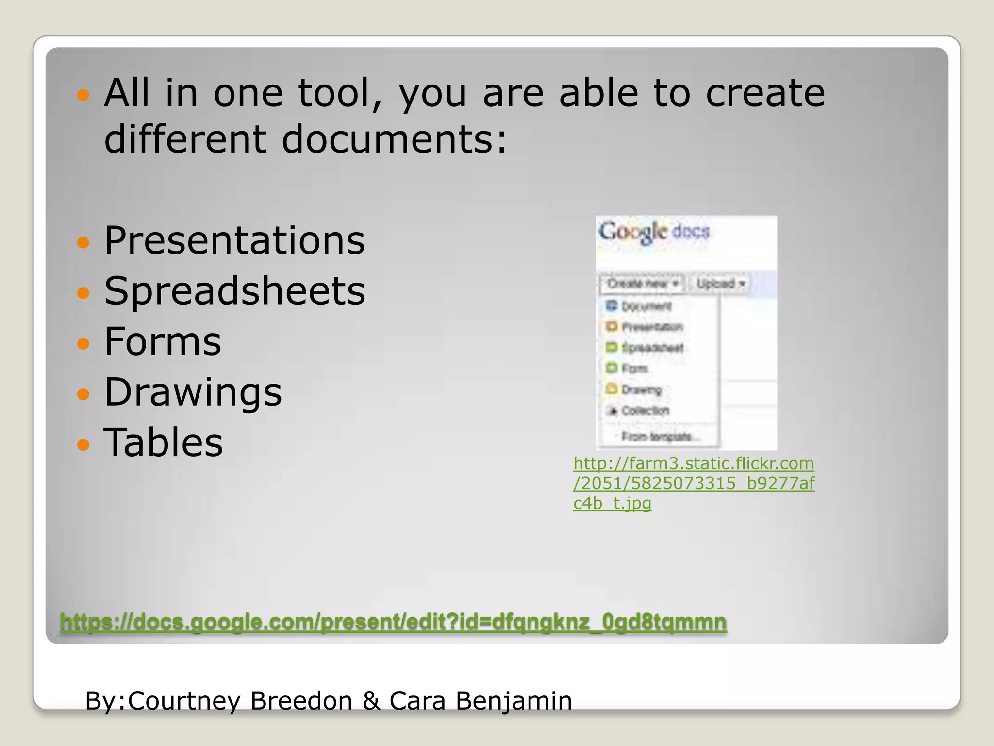 https://docs.google.com/present/edit?id=dfqngknz_0gd8tqmmnAll in one tool, you are able to create different documents:PresentationsSpreadsheetsFormsDrawingsTableshttp://farm3.static.flickr.com/2051/5825073315_b9277afc4b_t.jpgBy:CourtneyBreedon & Cara Benjamin