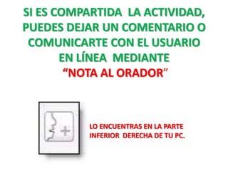 SI ES COMPARTIDA LA ACTIVIDAD,
PUEDES DEJAR UN COMENTARIO O
 COMUNICARTE CON EL USUARIO
       EN LÍNEA MEDIANTE
        “NOTA AL ORADOR”



          LO ENCUENTRAS EN LA PARTE
          INFERIOR DERECHA DE TU PC.
 
