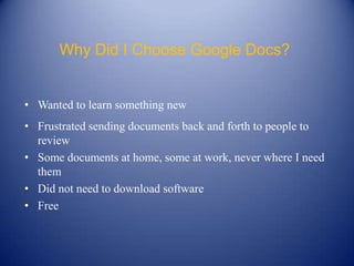 Why Did I Choose Google Docs?


• Wanted to learn something new
• Frustrated sending documents back and forth to people to
  review
• Some documents at home, some at work, never where I need
  them
• Did not need to download software
• Free
 