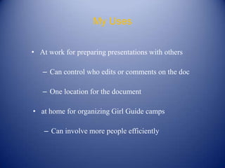 My Uses


• At work for preparing presentations with others

   – Can control who edits or comments on the doc

   – One location for the document

• at home for organizing Girl Guide camps

    – Can involve more people efficiently
 
