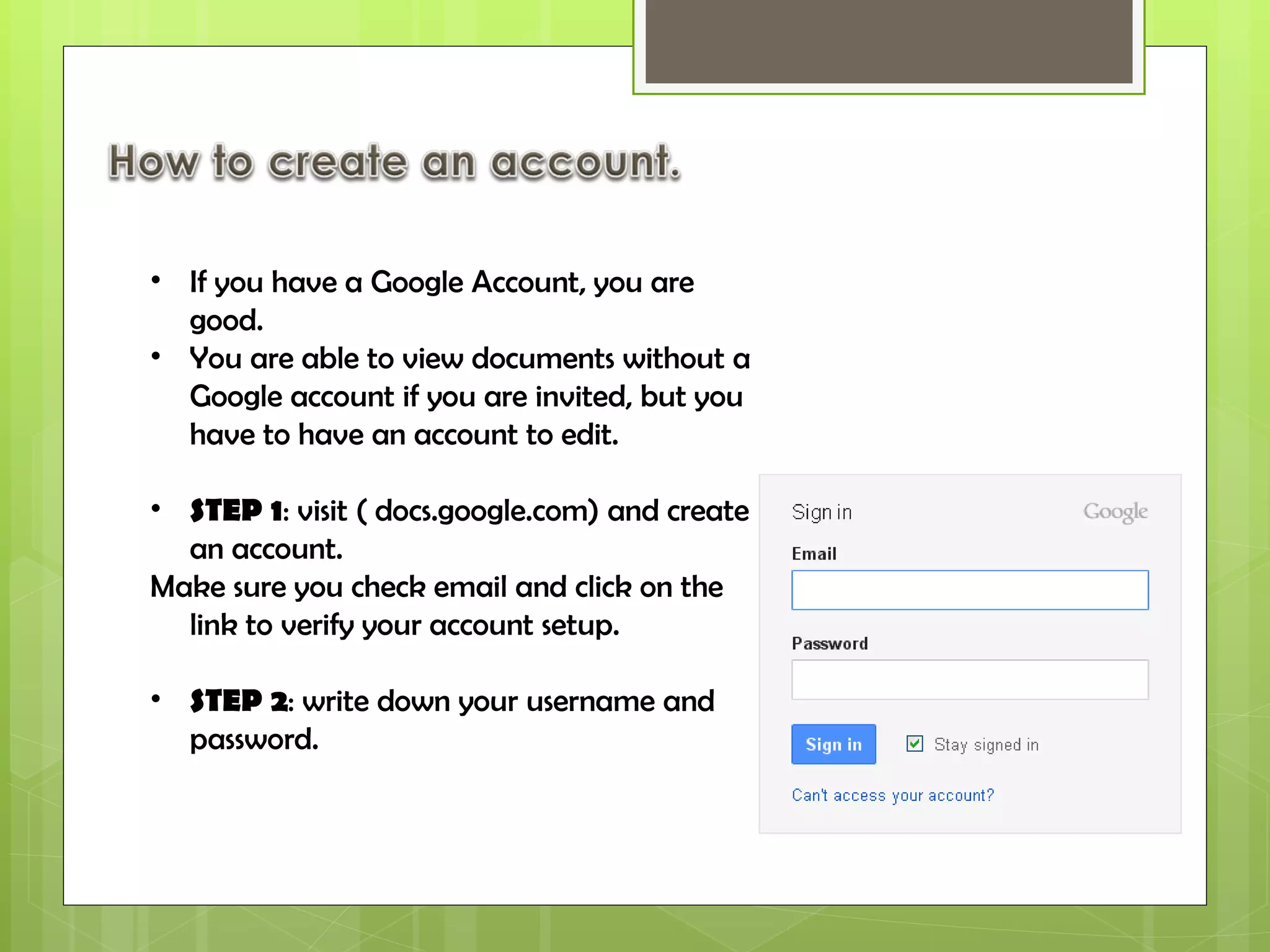 If you have a Google Account, you are good. You are able to view documents without a Google account if you are invited, but you have to have an account to edit.  STEP 1 : visit ( docs.google.com) and create an account. Make sure you check email and click on the link to verify your account setup. STEP 2 : write down your username and password. 