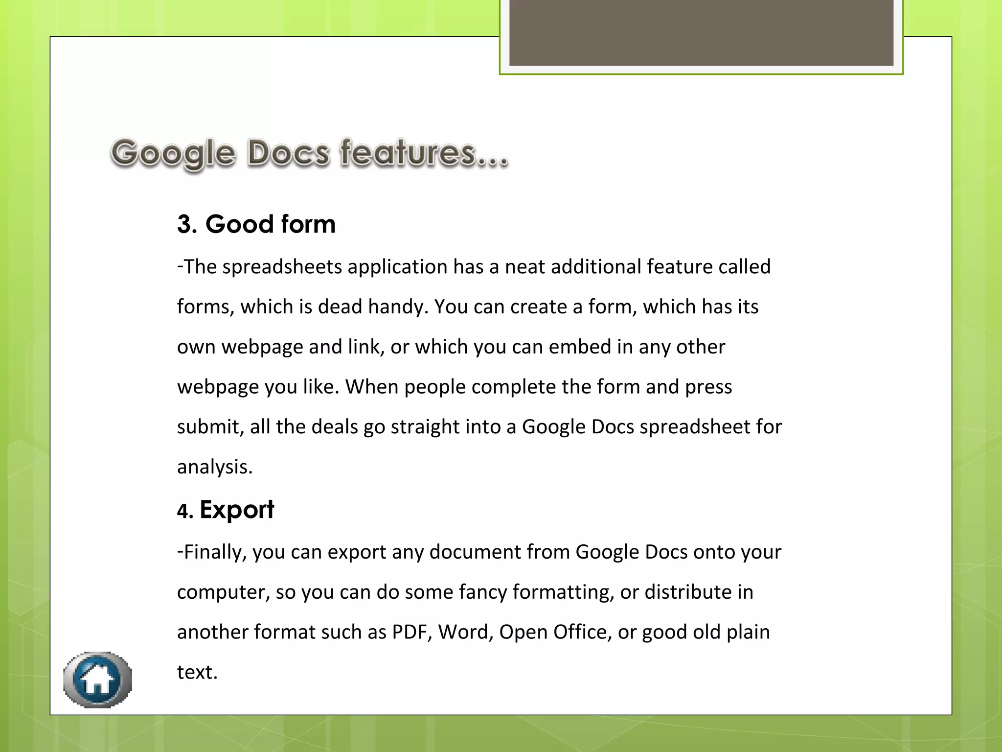 3. Good form The spreadsheets application has a neat additional feature called forms, which is dead handy. You can create a form, which has its own webpage and link, or which you can embed in any other webpage you like. When people complete the form and press submit, all the deals go straight into a Google Docs spreadsheet for analysis. 4.  Export Finally, you can export any document from Google Docs onto your computer, so you can do some fancy formatting, or distribute in another format such as PDF, Word, Open Office, or good old plain text.  