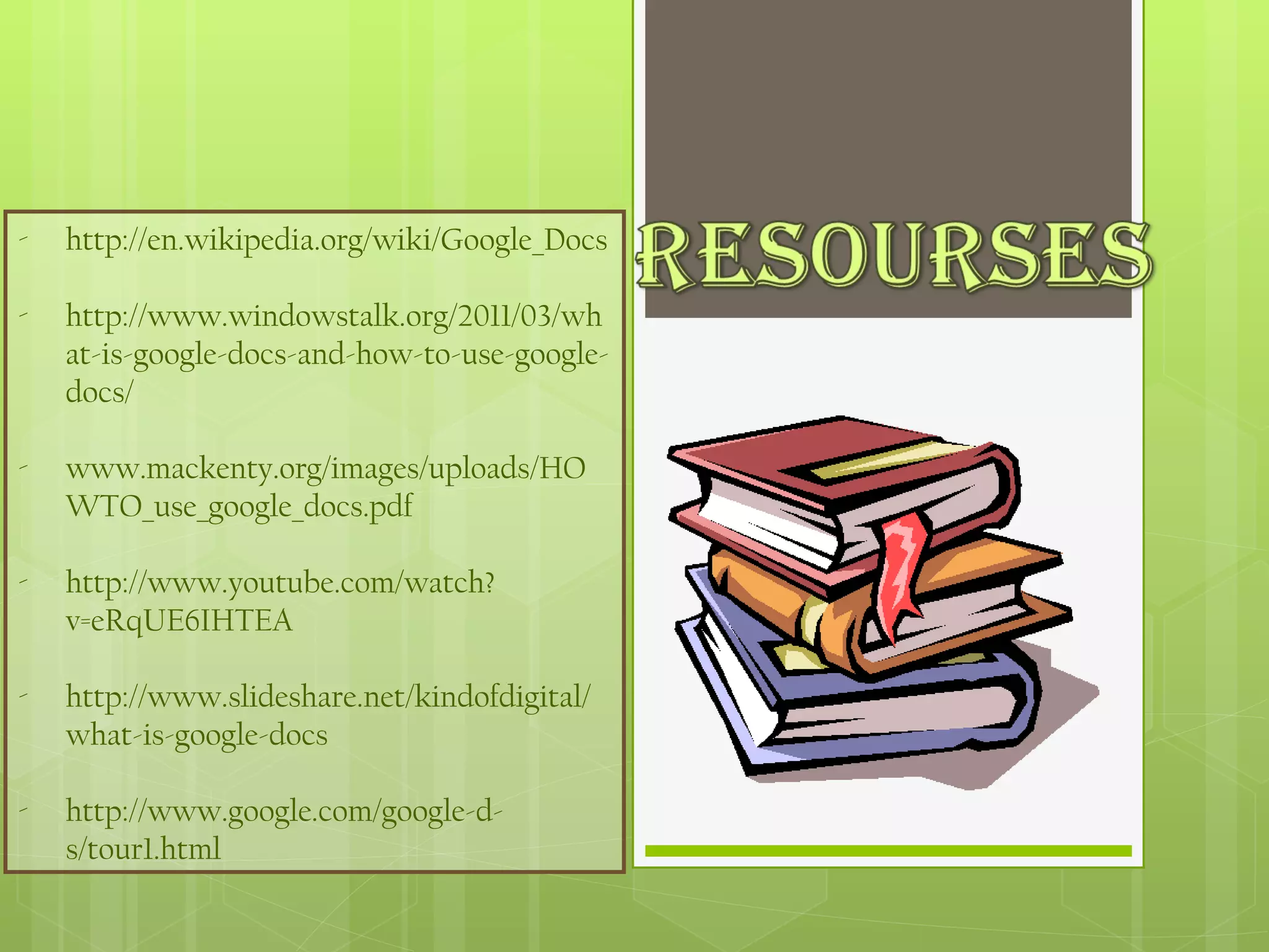 http://en.wikipedia.org/wiki/Google_Docs http://www.windowstalk.org/2011/03/what-is-google-docs-and-how-to-use-google-docs/ www.mackenty.org/images/uploads/HOWTO_use_google_docs.pdf http://www.youtube.com/watch?v=eRqUE6IHTEA http://www.slideshare.net/kindofdigital/what-is-google-docs http://www.google.com/google-d-s/tour1.html 