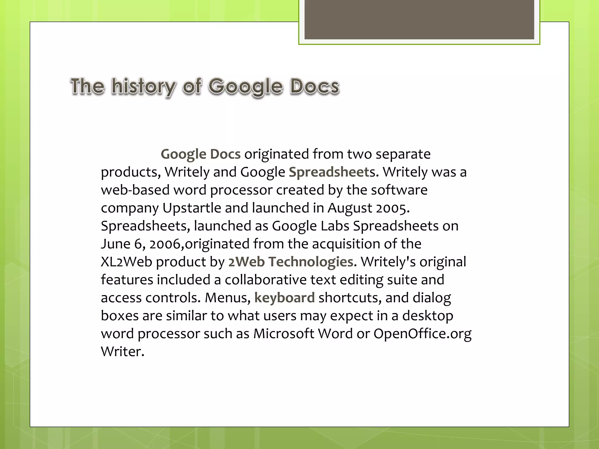 Google Docs  originated from two separate products, Writely and Google  Spreadsheet s. Writely was a web-based word processor created by the software company Upstartle and launched in August 2005. Spreadsheets, launched as Google Labs Spreadsheets on June 6, 2006,originated from the acquisition of the XL2Web product by  2Web Technologies . Writely's original features included a collaborative text editing suite and access controls. Menus,  keyboard  shortcuts, and dialog boxes are similar to what users may expect in a desktop word processor such as Microsoft Word or OpenOffice.org Writer. 