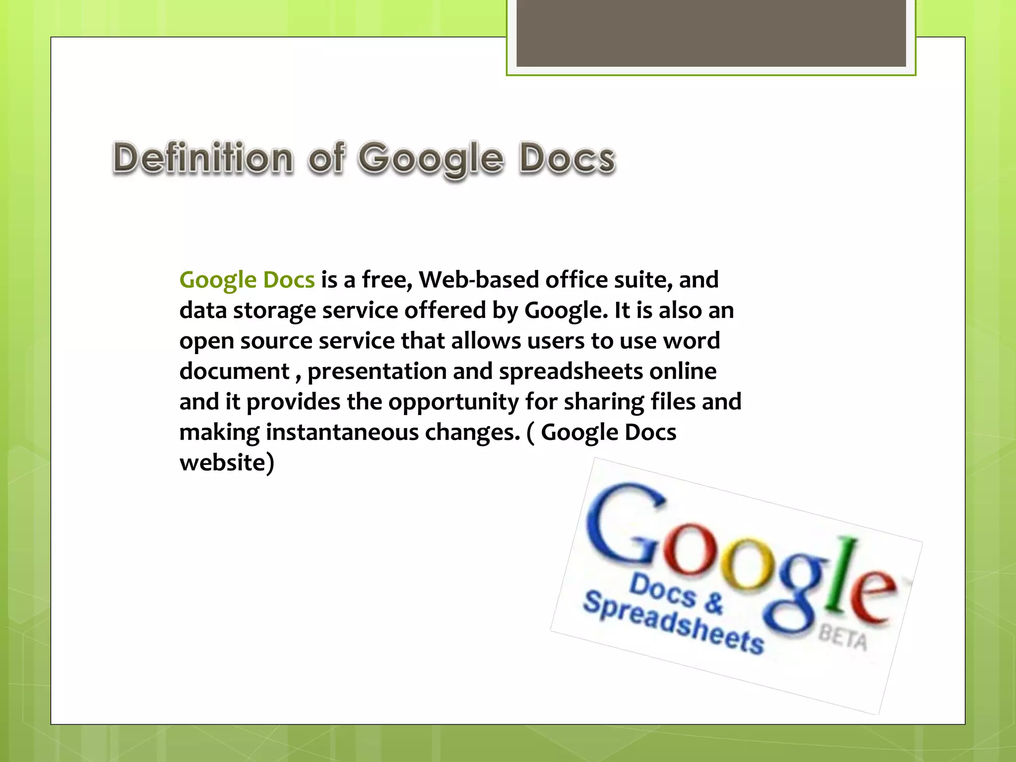 Google Docs  is a free, Web-based office suite, and data storage service offered by Google. It is also an open source service that allows users to use word document , presentation and spreadsheets online and it provides the opportunity for sharing files and making instantaneous changes. ( Google Docs website) 