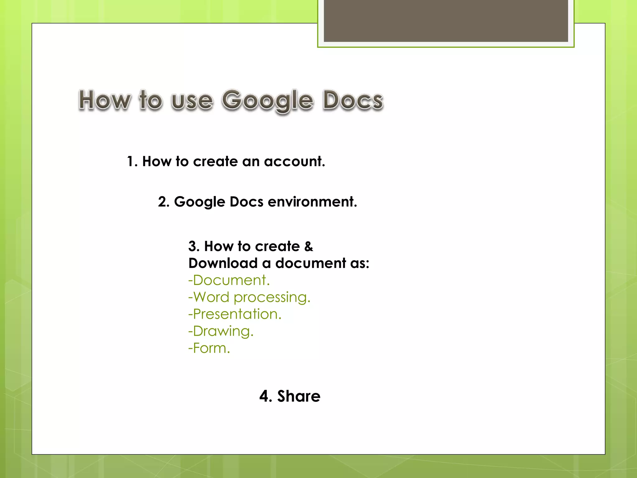 1. How to create an account. 2. Google Docs environment. 3. How to create &  Download a document as: Document. Word processing. Presentation. Drawing.  Form.  4. Share 