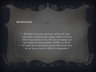 BENEFICIOS:



   • Principal mente, para almacenar archivos de texto
    online, pero también puedes trabajar archivos de texto
    online lo que puede ser muy útil si en la maquina en la
     que trabajas no tiene instalado el Office y su Word.
 • La verdad que es muy bueno, pero le falta mucho para
       ser tan bueno como los office de computadora.
 