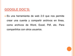 GOOGLE DOC’S:
Es una herramienta de web 2.0 que nos permite
crear una cuenta y compartir archivos en línea,
como archivos de Word, Excel, Pdf, etc. Para
compartirlos con otros usuarios.