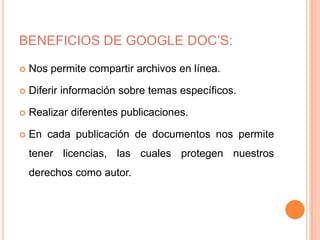 BENEFICIOS DE GOOGLE DOC’S:

   Nos permite compartir archivos en línea.

   Diferir información sobre temas específicos.

   Realizar diferentes publicaciones.

   En cada publicación de documentos nos permite
    tener licencias, las cuales protegen nuestros
    derechos como autor.
 