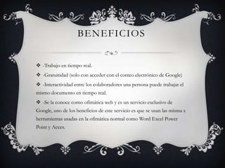 BENEFICIOS
-Trabajo en tiempo real.
-Gratuitidad (solo con acceder con el correo electrónico de Google)
-Interactividad entre los colaboradores una persona puede trabajar el
mismo documento en tiempo real.
-Se la conoce como ofimática web y es un servicio exclusivo de
Google, uno de los beneficios de este servicio es que se usan las misma s
herramientas usadas en la ofimática normal como Word Excel Power
Point y Acces.