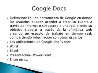 Definición: Es una herramienta de Google en donde
los usuarios pueden acceder a crear su cuenta a
través de internet o sin acceso a una red, siendo su
objetivo trabajar a través de la ofimática web
creando un espacio de trabajo en tiempo real,
compartiendo información con otros usuarios.
Las aplicaciones de Google doc´s son:
Word
Excel
Presentación- Power Point.
Entre otras.