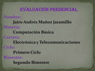 Evaluación PRESENCIAL
Nombre:
     Jairo Andrés Muñoz Jaramillo
Materia:
     Computación Básica
Carrera:
     Electrónica y Telecomunicaciones
Ciclo:
     Primero Ciclo
Bimestre:
     Segundo Bimestre
 