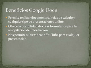  Permite realizar documentos, hojas de calculo y
  cualquier tipo de presentaciones online
 Ofrece la posibilidad de crear formularios para la
  recopilación de información
 Nos permite subir videos a YouTube para cualquier
  presentación
 