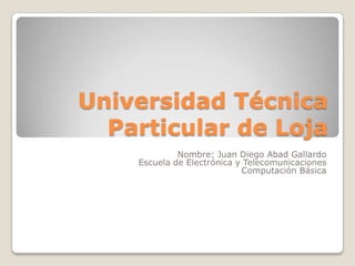 Universidad Técnica
  Particular de Loja
             Nombre: Juan Diego Abad Gallardo
    Escuela de Electrónica y Telecomunicaciones
                            Computación Básica
 
